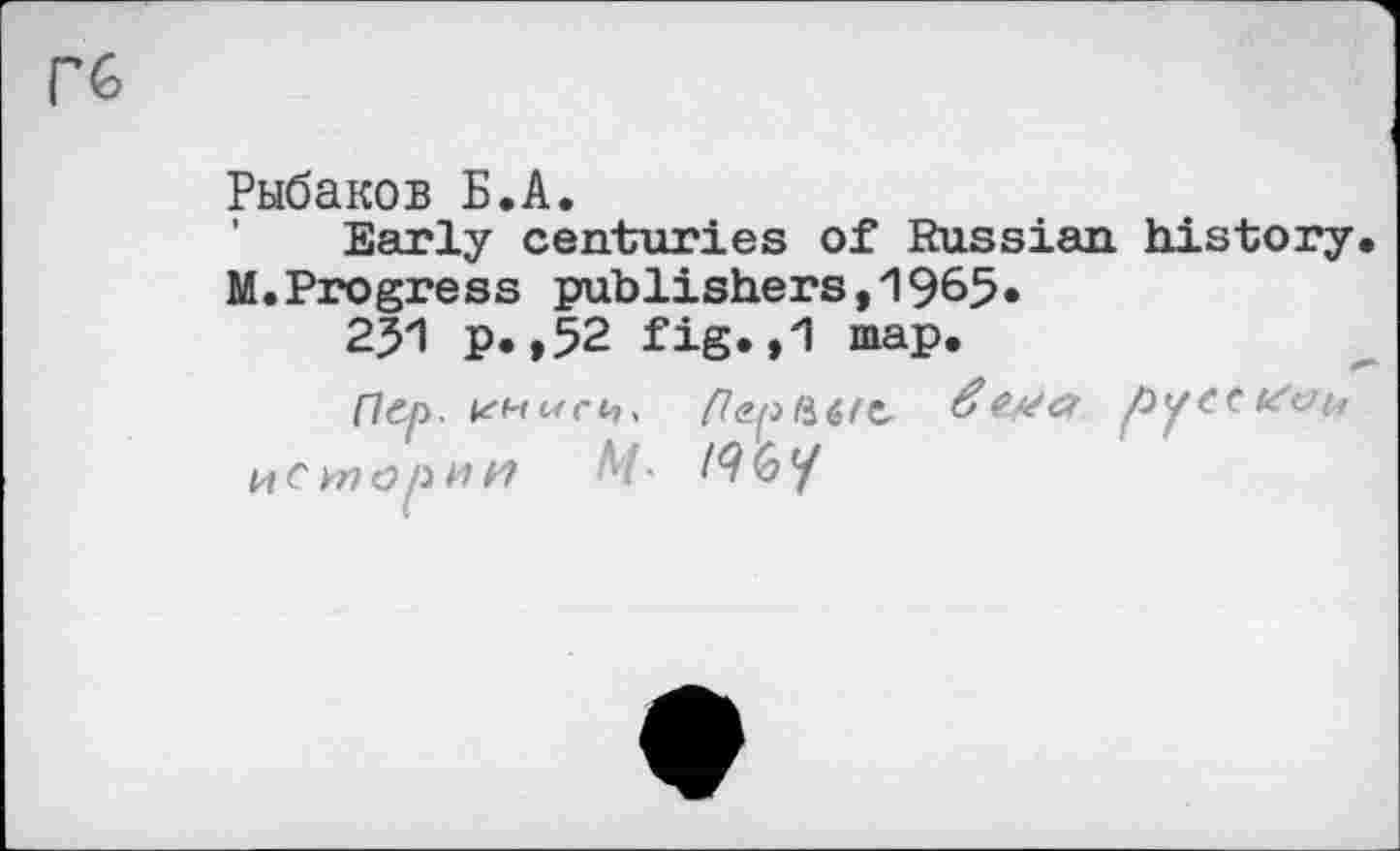 ﻿Гб
Рыбаков Б.А.
Early centuries of Russian history M.Progress publishers,1965»
251 p. ,52 fig.,1 map.
Пер.	русски^
истории M- /96/